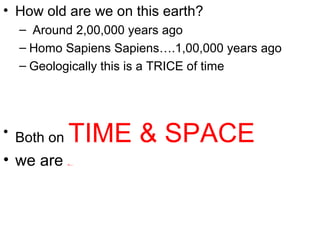 • How old are we on this earth?
– Around 2,00,000 years ago
– Homo Sapiens Sapiens….1,00,000 years ago
– Geologically this is a TRICE of time
• Both on TIME & SPACE
• we are minuscule
 