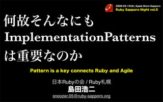 2008-03-19(水); Apple Store Sapporo
                                         Ruby Sapporo Night vol.5




何故そんなにも
ImplementationPatterns
は重要なのか
   Pattern is a key connects Ruby and Agile

           日本Rubyの会 / Ruby札幌
                  島田浩二
           snoozer.05@ruby-sapporo.org
 
