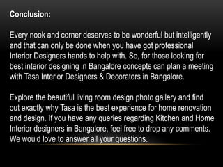 Conclusion:
Every nook and corner deserves to be wonderful but intelligently
and that can only be done when you have got professional
Interior Designers hands to help with. So, for those looking for
best interior designing in Bangalore concepts can plan a meeting
with Tasa Interior Designers & Decorators in Bangalore.
Explore the beautiful living room design photo gallery and find
out exactly why Tasa is the best experience for home renovation
and design. If you have any queries regarding Kitchen and Home
Interior designers in Bangalore, feel free to drop any comments.
We would love to answer all your questions.
 