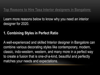Top Reasons to Hire Tasa Interior designers in Bangalore:
Learn more reasons below to know why you need an interior
designer for 2020.
1. Combining Styles in Perfect Ratio
A well-experienced and skilled Interior designer in Bangalore can
combine various decorating styles like contemporary, modern,
classic, indo-western, western, and many more in a perfect way
to create a fusion that is one-of-a-kind, beautiful and perfectly
matches your needs and expectations.
 