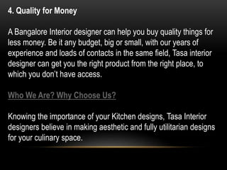 4. Quality for Money
A Bangalore Interior designer can help you buy quality things for
less money. Be it any budget, big or small, with our years of
experience and loads of contacts in the same field, Tasa interior
designer can get you the right product from the right place, to
which you don’t have access.
Who We Are? Why Choose Us?
Knowing the importance of your Kitchen designs, Tasa Interior
designers believe in making aesthetic and fully utilitarian designs
for your culinary space.
 