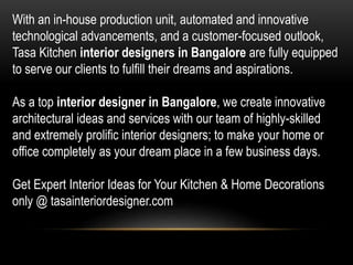 With an in-house production unit, automated and innovative
technological advancements, and a customer-focused outlook,
Tasa Kitchen interior designers in Bangalore are fully equipped
to serve our clients to fulfill their dreams and aspirations.
As a top interior designer in Bangalore, we create innovative
architectural ideas and services with our team of highly-skilled
and extremely prolific interior designers; to make your home or
office completely as your dream place in a few business days.
Get Expert Interior Ideas for Your Kitchen & Home Decorations
only @ tasainteriordesigner.com
 