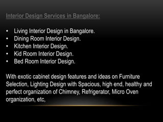 Interior Design Services in Bangalore:
• Living Interior Design in Bangalore.
• Dining Room Interior Design.
• Kitchen Interior Design.
• Kid Room Interior Design.
• Bed Room Interior Design.
With exotic cabinet design features and ideas on Furniture
Selection, Lighting Design with Spacious, high end, healthy and
perfect organization of Chimney, Refrigerator, Micro Oven
organization, etc,
 