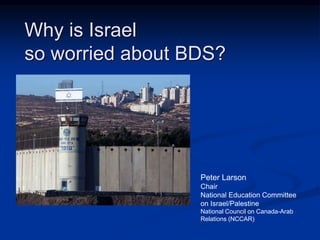 Why is Israel 
so worried about BDS? 
Peter Larson 
Chair 
National Education Committee 
on Israel/Palestine 
National Council on Canada-Arab 
Relations (NCCAR) 
 