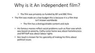 Why is it An independent film?
• The film was privately co-funded by BFI and BBC films
• The film was made on a low budget this is because it is a film that
isn’t known worldwide
• The film has a distinguishable content and style
• His famous movies reflect social problems such as Poor cow which
was based on poverty, Cathy come home was about homelessness
and Riff Raff was about labour rights
• Ken loach is known for his speciality of making his films about
political issues
 
