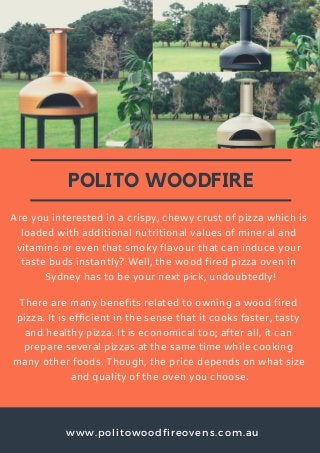 www.politowoodfireovens.com.au
POLITO WOODFIRE
Are you interested in a crispy, chewy crust of pizza which is
loaded with additional nutritional values of mineral and
vitamins or even that smoky flavour that can induce your
taste buds instantly? Well, the wood fired pizza oven in
Sydney has to be your next pick, undoubtedly!
There are many benefits related to owning a wood fired
pizza. It is efficient in the sense that it cooks faster, tasty
and healthy pizza. It is economical too; after all, it can
prepare several pizzas at the same time while cooking
many other foods. Though, the price depends on what size
and quality of the oven you choose.
 