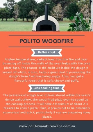 www.politowoodfireovens.com.au
POLITO WOODFIRE
Higher temperatures, radiant heat from the fire and heat
bouncing off inside the walls of the oven helps with the crisp
pizza base. The reason is; the moisture inside the dough is
sealed off which, in turn, helps a great deal in preventing the
dough's base from becoming soggy. Thus, you get a
flavourful crust that is soft, chewy and puffy.
Better crust
Less cooking time
The presence of a high level of heat stored within the oven's
dense walls allows the wood fired pizza oven to speed up
the cooking process. It will take a maximum of about 2-3
minutes to cook a pizza. Thus, it proves out to be extremely
economical and quick, particularly if you are preparing many
pizzas.
 