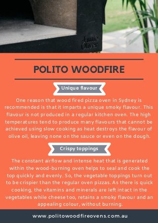 www.politowoodfireovens.com.au
POLITO WOODFIRE
One reason that wood fired pizza oven in Sydney is
recommended is that it imparts a unique smoky flavour. This
flavour is not produced in a regular kitchen oven. The high
temperatures tend to produce many flavours that cannot be
achieved using slow cooking as heat destroys the flavour of
olive oil, leaving none on the sauce or even on the dough.
Unique flavour
Crispy toppings
The constant airflow and intense heat that is generated
within the wood-burning oven helps to seal and cook the
top quickly and evenly. So, the vegetable toppings turn out
to be crispier than the regular oven pizzas. As there is quick
cooking, the vitamins and minerals are left intact in the
vegetables while cheese too, retains a smoky flavour and an
appealing colour, without burning.
 