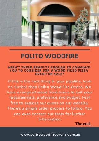 www.politowoodfireovens.com.au
POLITO WOODFIRE
AREN'T THESE BENEFITS ENOUGH TO CONVINCE
YOU TO CONSIDER FOR A WOOD FIRED PIZZA
OVEN FOR SALE?
If this is the next thing in your pipeline, look
no further than Polito Wood Fire Ovens. We
have a range of wood fired ovens to suit your
requirements, preference and budget. Feel
free to explore our ovens on our website.
There's a simple order process to follow. You
can even contact our team for further
information.
The end...
 