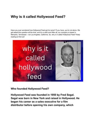 Why is it called Hollywood Feed?
Have you ever wondered how Hollywood Feed got its name? If you have, you’re not alone. We
get asked this question all the time, and it’s a valid one! After all, our company is based in
Memphis, Tennessee – not Los Angeles, California. So, why is it called Hollywood Feed? Keep
reading to find out!
Who founded Hollywood Feed?
Hollywood Feed was founded in 1950 by Fred Segal.
Segal was born in New York and raised in Hollywood. He
began his career as a sales executive for a film
distributor before opening his own company, which
 