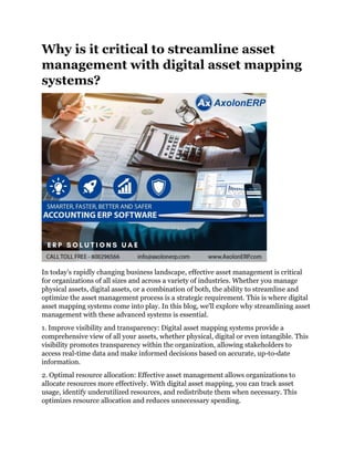 Why is it critical to streamline asset
management with digital asset mapping
systems?
In today's rapidly changing business landscape, effective asset management is critical
for organizations of all sizes and across a variety of industries. Whether you manage
physical assets, digital assets, or a combination of both, the ability to streamline and
optimize the asset management process is a strategic requirement. This is where digital
asset mapping systems come into play. In this blog, we'll explore why streamlining asset
management with these advanced systems is essential.
1. Improve visibility and transparency: Digital asset mapping systems provide a
comprehensive view of all your assets, whether physical, digital or even intangible. This
visibility promotes transparency within the organization, allowing stakeholders to
access real-time data and make informed decisions based on accurate, up-to-date
information.
2. Optimal resource allocation: Effective asset management allows organizations to
allocate resources more effectively. With digital asset mapping, you can track asset
usage, identify underutilized resources, and redistribute them when necessary. This
optimizes resource allocation and reduces unnecessary spending.
 