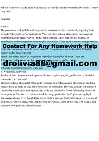 Why is it easier to classify protists by methods of nutrition and movement than by habitat (where
they live)?
Solution
Answer:
The protists are multicellular and single-celled and consume their nutrition by ingesting food
through "phagocytosis" or endocytosis. Varieties of protists are classified as per movement
rather than habitat because several protist are motile due to presence of cilia, flagella, or
pseudopodia and autotrophic or heterotrophic in nutrition. These protists are pertaining different
environments becuase csoem of them live as endosymbionts in internal environment sof other
hosts whereas some of them do live in terrestrial & aquatic environments so that difficult to
classify on the basis of habitat
Protsist have three modes of locomotion to produce locomotion in water. These are
1. Pseudopodial Locomotion: Locomotion in water using axopodia
2. Flagellar Locomotion: Motility using flagella
3. Ciliary Locomotion: motility using cilia
4. Wriggling Locomotion
Protists niches- photoautotrophic: pennate diatoms, euglena (motile), pediastrium (colonial &
non motile), scenedesmud
These protists are photoautotrophic as they possess chloroplasts consist of pyrenoids and these
pyrenoids are going to be used for the synthesis of paramylon. These are going to the influence
the metabolic activity of each species physically and chemically factors influencing in each of
the organisms. This starch constituent used for energy production for Euglena during light
deprived condition. Even though there are no specific ancestor features between green algae and
Euglena, oscilaltoria algae, both species contain pyrenoids. Some of these are with flagella and
possesses both plant and animal features
 