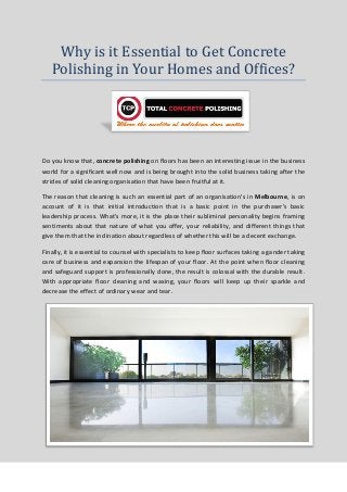 Why is it Essential to Get Concrete
Polishing in Your Homes and Offices?
Do you know that, concrete polishing on floors has been an interesting issue in the business
world for a significant well now and is being brought into the solid business taking after the
strides of solid cleaning organisation that have been fruitful at it.
The reason that cleaning is such an essential part of an organisation's in Melbourne, is on
account of it is that initial introduction that is a basic point in the purchaser's basic
leadership process. What's more, it is the place their subliminal personality begins framing
sentiments about that nature of what you offer, your reliability, and different things that
give them that the inclination about regardless of whether this will be a decent exchange.
Finally, it is essential to counsel with specialists to keep floor surfaces taking a gander taking
care of business and expansion the lifespan of your floor. At the point when floor cleaning
and safeguard support is professionally done, the result is colossal with the durable result.
With appropriate floor cleaning and waxing, your floors will keep up their sparkle and
decrease the effect of ordinary wear and tear.
 
