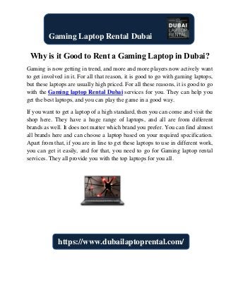Why is it Good to Rent a Gaming Laptop in Dubai?
Gaming is now getting in trend, and more and more players now actively want
to get involved in it. For all that reason, it is good to go with gaming laptops,
but these laptops are usually high priced. For all these reasons, it is good to go
with the Gaming laptop Rental Dubai services for you. They can help you
get the best laptops, and you can play the game in a good way.
If you want to get a laptop of a high standard, then you can come and visit the
shop here. They have a huge range of laptops, and all are from different
brands as well. It does not matter which brand you prefer. You can find almost
all brands here and can choose a laptop based on your required specification.
Apart from that, if you are in line to get these laptops to use in different work,
you can get it easily, and for that, you need to go for Gaming laptop rental
services. They all provide you with the top laptops for you all.
Gaming Laptop Rental Dubai
https://www.dubailaptoprental.com/
 