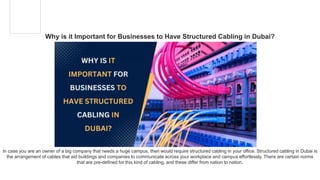 Why is it Important for Businesses to Have Structured Cabling in Dubai?
In case you are an owner of a big company that needs a huge campus, then would require structured cabling in your office. Structured cabling in Dubai is
the arrangement of cables that aid buildings and companies to communicate across your workplace and campus effortlessly. There are certain norms
that are pre-defined for this kind of cabling, and these differ from nation to nation.
 