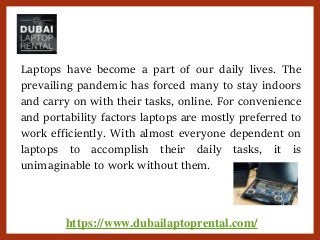 https://www.dubailaptoprental.com/
Laptops have become a part of our daily lives. The
prevailing pandemic has forced many to stay indoors
and carry on with their tasks, online. For convenience
and portability factors laptops are mostly preferred to
work efficiently. With almost everyone dependent on
laptops to accomplish their daily tasks, it is
unimaginable to work without them.
 