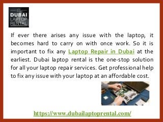 https://www.dubailaptoprental.com/
If ever there arises any issue with the laptop, it
becomes hard to carry on with once work. So it is
important to fix any Laptop Repair in Dubai at the
earliest. Dubai laptop rental is the one-stop solution
for all your laptop repair services. Get professional help
to fix any issue with your laptop at an affordable cost.
 