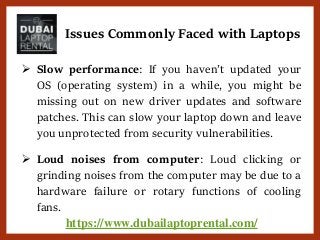 https://www.dubailaptoprental.com/
 Slow performance: If you haven’t updated your
OS (operating system) in a while, you might be
missing out on new driver updates and software
patches. This can slow your laptop down and leave
you unprotected from security vulnerabilities.
 Loud noises from computer: Loud clicking or
grinding noises from the computer may be due to a
hardware failure or rotary functions of cooling
fans.
Issues Commonly Faced with Laptops
 