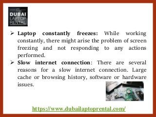 https://www.dubailaptoprental.com/
 Laptop constantly freezes: While working
constantly, there might arise the problem of screen
freezing and not responding to any actions
performed.
 Slow internet connection: There are several
reasons for a slow internet connection. Large
cache or browsing history, software or hardware
issues.
 
