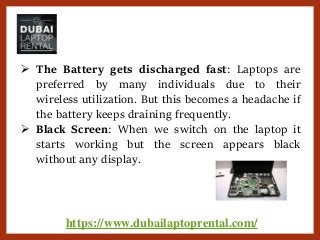 https://www.dubailaptoprental.com/
 The Battery gets discharged fast: Laptops are
preferred by many individuals due to their
wireless utilization. But this becomes a headache if
the battery keeps draining frequently.
 Black Screen: When we switch on the laptop it
starts working but the screen appears black
without any display.
 