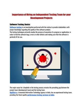 Importance of Hiring an Independent Testing Team for your 
Development Projects 
 
Software Testing, Basics 
Software testing​ is an investigation performed with the motive to provide stakeholders with 
proper knowledge regarding the quality of the software product. 
The testing techniques primarily involve the process of execution of a program or application, in 
order to find the software bugs, errors or other defects and making sure that the software is 
perfectly fit for use. 
 
The major cause for a loophole in the testing process remains the prevailing gap between the 
project team (development team) and the testing team. 
AppSierra​, a renowned Information Technology agency in India, has an experienced testing team, 
providing the finest quality ​performance testing services in India​.
 