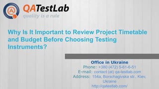 Why Is It Important to Review Project Timetable 
and Budget Before Choosing Testing 
Instruments? 
Office in Ukraine 
Phone: +380 (472) 5-61-6-51 
E-mail: contact (at) qa-testlab.com 
Address: 154a, Borschagivska str., Kiev, 
Ukraine 
http://qatestlab.com/ 
 