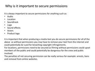 Why is it important to secure permissions 
It is always important to secure permissions for anything such as: 
• Audio 
• Location 
• Soundtrack 
• Logo 
• Sound effects 
• Actors 
• Product logo 
It is important that when producing a media text you do secure permissions for all of the 
above as without permissions you may have to remove your text from the internet and 
could potentially be sued for breaching copyright infringements. 
For locations, permissions need to be secured as filming without permissions could upset 
members of the public and could potentially be dangerous for the crew and public 
involved. 
The penalties of not securing permission can be really serious for example: arrests, bans 
and removal from online websites. 
 