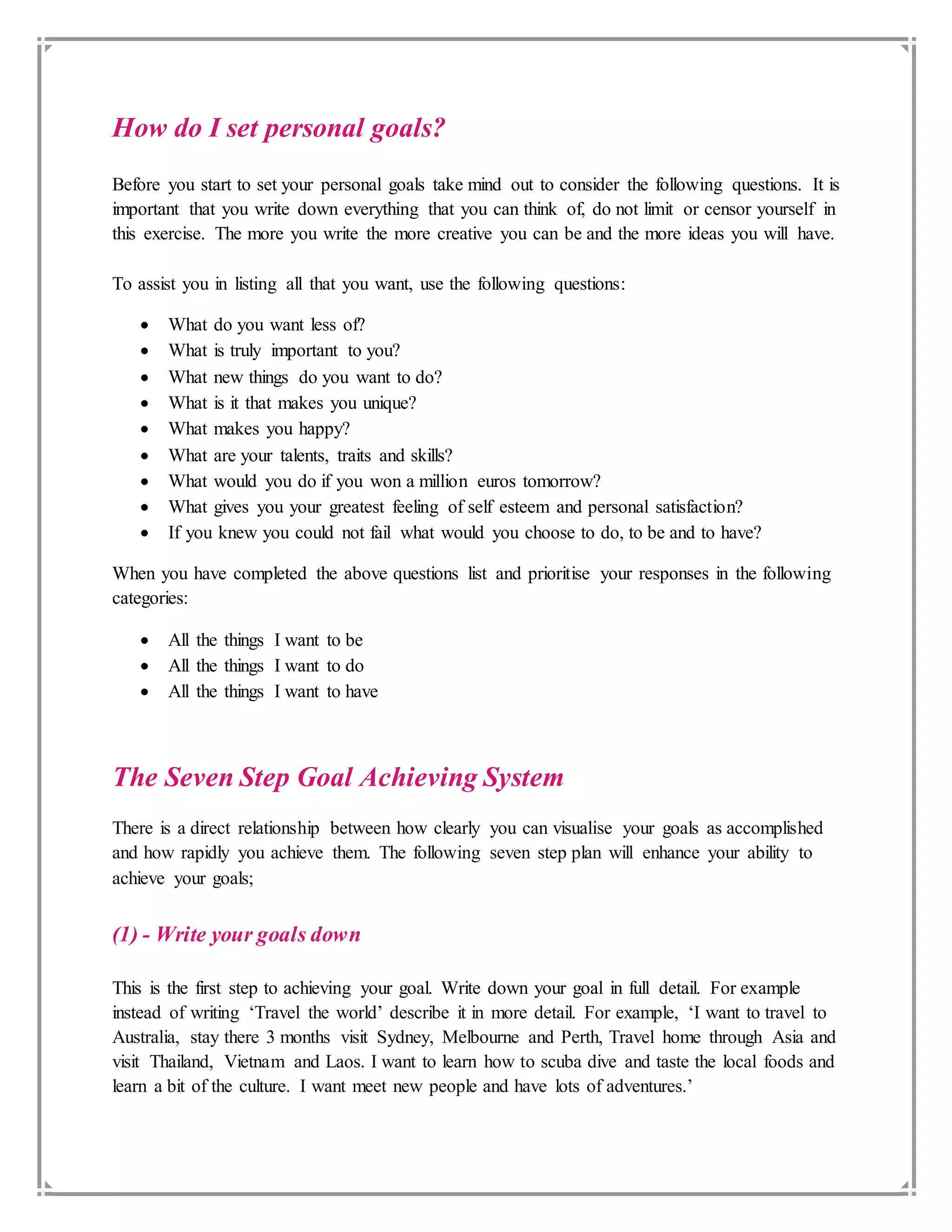 How do I set personal goals?
Before you start to set your personal goals take mind out to consider the following questions. It is
important that you write down everything that you can think of, do not limit or censor yourself in
this exercise. The more you write the more creative you can be and the more ideas you will have.
To assist you in listing all that you want, use the following questions:
 What do you want less of?
 What is truly important to you?
 What new things do you want to do?
 What is it that makes you unique?
 What makes you happy?
 What are your talents, traits and skills?
 What would you do if you won a million euros tomorrow?
 What gives you your greatest feeling of self esteem and personal satisfaction?
 If you knew you could not fail what would you choose to do, to be and to have?
When you have completed the above questions list and prioritise your responses in the following
categories:
 All the things I want to be
 All the things I want to do
 All the things I want to have
The Seven Step Goal Achieving System
There is a direct relationship between how clearly you can visualise your goals as accomplished
and how rapidly you achieve them. The following seven step plan will enhance your ability to
achieve your goals;
(1) - Write your goals down
This is the first step to achieving your goal. Write down your goal in full detail. For example
instead of writing ‘Travel the world’ describe it in more detail. For example, ‘I want to travel to
Australia, stay there 3 months visit Sydney, Melbourne and Perth, Travel home through Asia and
visit Thailand, Vietnam and Laos. I want to learn how to scuba dive and taste the local foods and
learn a bit of the culture. I want meet new people and have lots of adventures.’
 