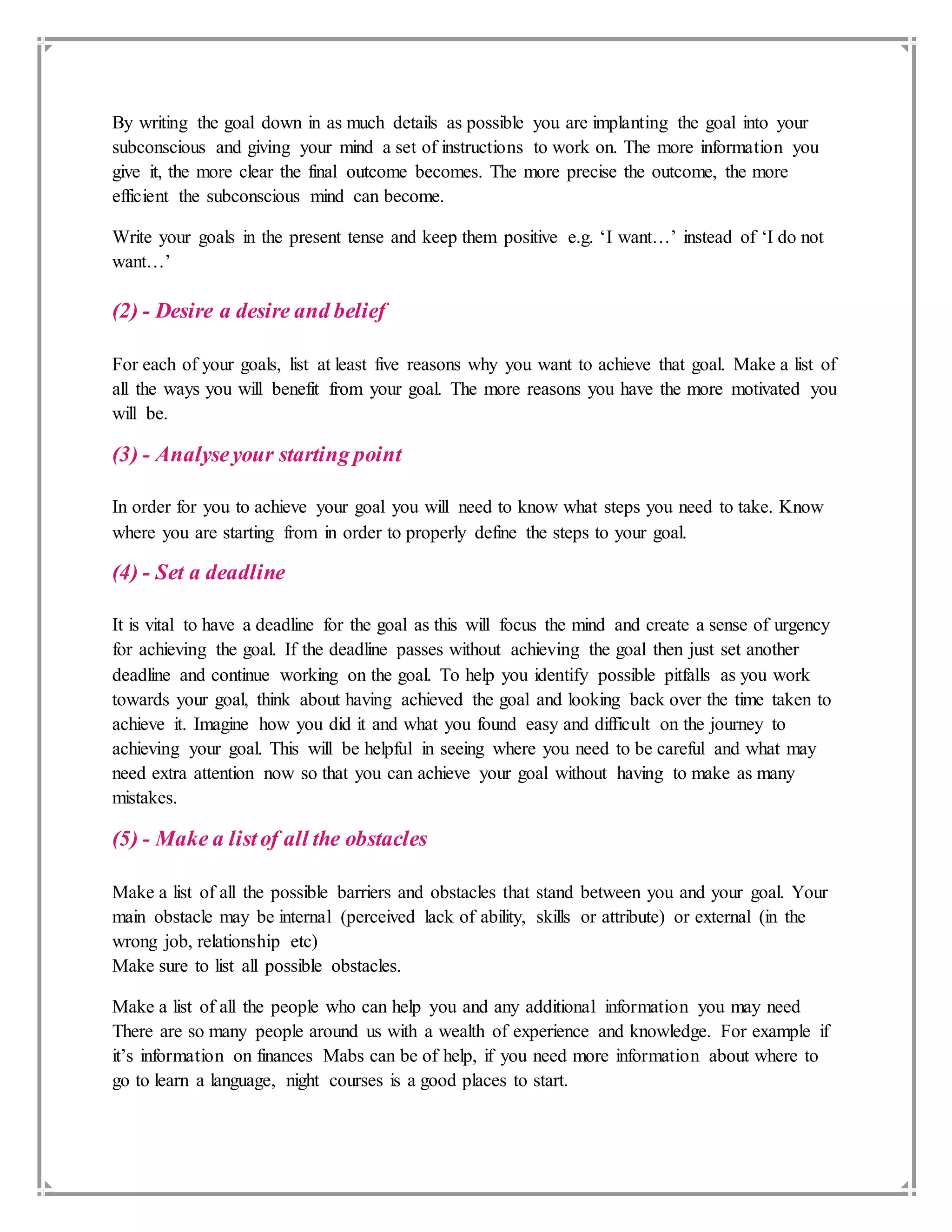 By writing the goal down in as much details as possible you are implanting the goal into your
subconscious and giving your mind a set of instructions to work on. The more information you
give it, the more clear the final outcome becomes. The more precise the outcome, the more
efficient the subconscious mind can become.
Write your goals in the present tense and keep them positive e.g. ‘I want…’ instead of ‘I do not
want…’
(2) - Desire a desire and belief
For each of your goals, list at least five reasons why you want to achieve that goal. Make a list of
all the ways you will benefit from your goal. The more reasons you have the more motivated you
will be.
(3) - Analyseyour starting point
In order for you to achieve your goal you will need to know what steps you need to take. Know
where you are starting from in order to properly define the steps to your goal.
(4) - Set a deadline
It is vital to have a deadline for the goal as this will focus the mind and create a sense of urgency
for achieving the goal. If the deadline passes without achieving the goal then just set another
deadline and continue working on the goal. To help you identify possible pitfalls as you work
towards your goal, think about having achieved the goal and looking back over the time taken to
achieve it. Imagine how you did it and what you found easy and difficult on the journey to
achieving your goal. This will be helpful in seeing where you need to be careful and what may
need extra attention now so that you can achieve your goal without having to make as many
mistakes.
(5) - Make a listof all the obstacles
Make a list of all the possible barriers and obstacles that stand between you and your goal. Your
main obstacle may be internal (perceived lack of ability, skills or attribute) or external (in the
wrong job, relationship etc)
Make sure to list all possible obstacles.
Make a list of all the people who can help you and any additional information you may need
There are so many people around us with a wealth of experience and knowledge. For example if
it’s information on finances Mabs can be of help, if you need more information about where to
go to learn a language, night courses is a good places to start.
 