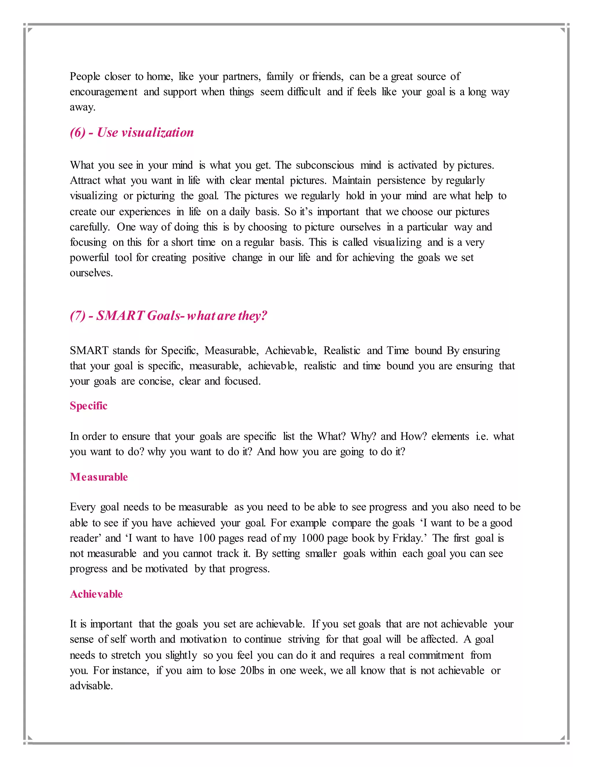 People closer to home, like your partners, family or friends, can be a great source of
encouragement and support when things seem difficult and if feels like your goal is a long way
away.
(6) - Use visualization
What you see in your mind is what you get. The subconscious mind is activated by pictures.
Attract what you want in life with clear mental pictures. Maintain persistence by regularly
visualizing or picturing the goal. The pictures we regularly hold in your mind are what help to
create our experiences in life on a daily basis. So it’s important that we choose our pictures
carefully. One way of doing this is by choosing to picture ourselves in a particular way and
focusing on this for a short time on a regular basis. This is called visualizing and is a very
powerful tool for creating positive change in our life and for achieving the goals we set
ourselves.
(7) - SMART Goals-whatare they?
SMART stands for Specific, Measurable, Achievable, Realistic and Time bound By ensuring
that your goal is specific, measurable, achievable, realistic and time bound you are ensuring that
your goals are concise, clear and focused.
Specific
In order to ensure that your goals are specific list the What? Why? and How? elements i.e. what
you want to do? why you want to do it? And how you are going to do it?
Measurable
Every goal needs to be measurable as you need to be able to see progress and you also need to be
able to see if you have achieved your goal. For example compare the goals ‘I want to be a good
reader’ and ‘I want to have 100 pages read of my 1000 page book by Friday.’ The first goal is
not measurable and you cannot track it. By setting smaller goals within each goal you can see
progress and be motivated by that progress.
Achievable
It is important that the goals you set are achievable. If you set goals that are not achievable your
sense of self worth and motivation to continue striving for that goal will be affected. A goal
needs to stretch you slightly so you feel you can do it and requires a real commitment from
you. For instance, if you aim to lose 20lbs in one week, we all know that is not achievable or
advisable.
 