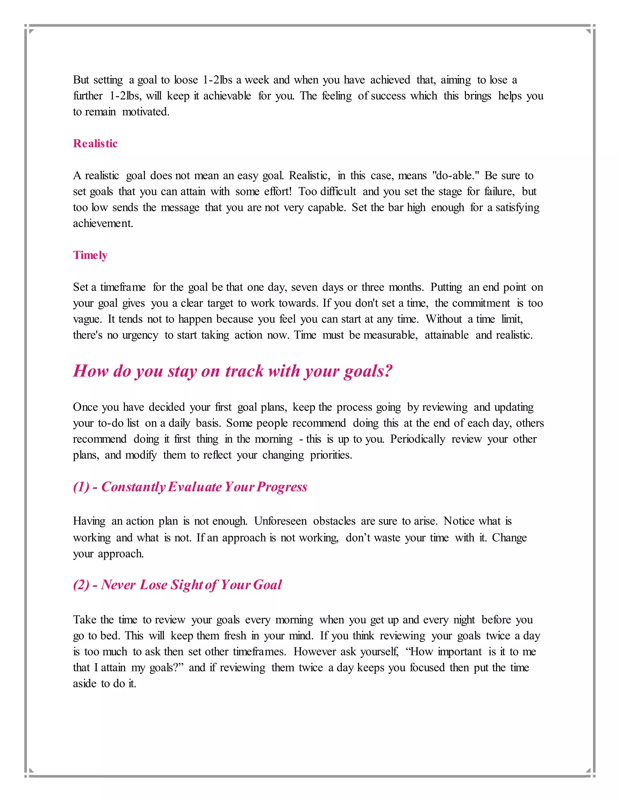 But setting a goal to loose 1-2lbs a week and when you have achieved that, aiming to lose a
further 1-2lbs, will keep it achievable for you. The feeling of success which this brings helps you
to remain motivated.
Realistic
A realistic goal does not mean an easy goal. Realistic, in this case, means "do-able." Be sure to
set goals that you can attain with some effort! Too difficult and you set the stage for failure, but
too low sends the message that you are not very capable. Set the bar high enough for a satisfying
achievement.
Timely
Set a timeframe for the goal be that one day, seven days or three months. Putting an end point on
your goal gives you a clear target to work towards. If you don't set a time, the commitment is too
vague. It tends not to happen because you feel you can start at any time. Without a time limit,
there's no urgency to start taking action now. Time must be measurable, attainable and realistic.
How do you stay on track with your goals?
Once you have decided your first goal plans, keep the process going by reviewing and updating
your to-do list on a daily basis. Some people recommend doing this at the end of each day, others
recommend doing it first thing in the morning - this is up to you. Periodically review your other
plans, and modify them to reflect your changing priorities.
(1) - ConstantlyEvaluateYourProgress
Having an action plan is not enough. Unforeseen obstacles are sure to arise. Notice what is
working and what is not. If an approach is not working, don’t waste your time with it. Change
your approach.
(2) - Never Lose Sightof YourGoal
Take the time to review your goals every morning when you get up and every night before you
go to bed. This will keep them fresh in your mind. If you think reviewing your goals twice a day
is too much to ask then set other timeframes. However ask yourself, “How important is it to me
that I attain my goals?” and if reviewing them twice a day keeps you focused then put the time
aside to do it.
 