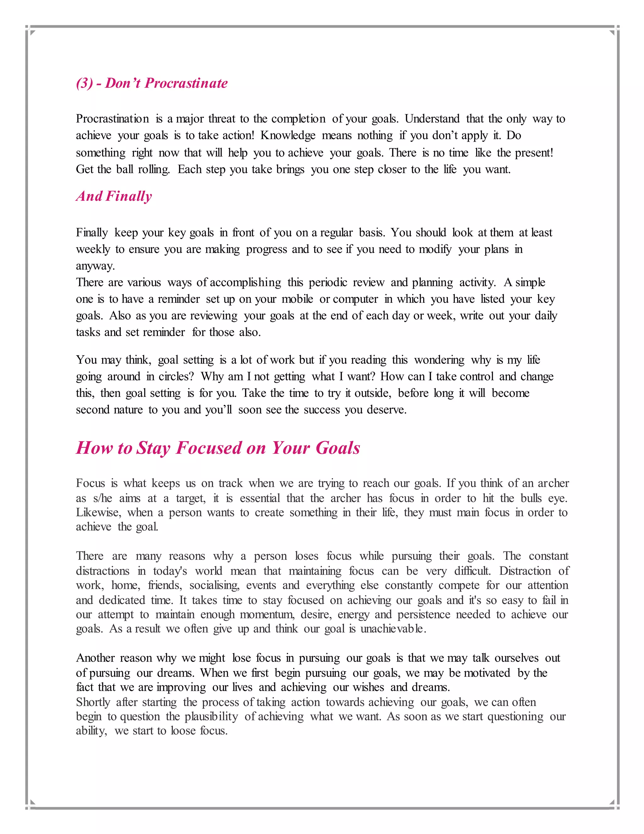 (3) - Don’t Procrastinate
Procrastination is a major threat to the completion of your goals. Understand that the only way to
achieve your goals is to take action! Knowledge means nothing if you don’t apply it. Do
something right now that will help you to achieve your goals. There is no time like the present!
Get the ball rolling. Each step you take brings you one step closer to the life you want.
And Finally
Finally keep your key goals in front of you on a regular basis. You should look at them at least
weekly to ensure you are making progress and to see if you need to modify your plans in
anyway.
There are various ways of accomplishing this periodic review and planning activity. A simple
one is to have a reminder set up on your mobile or computer in which you have listed your key
goals. Also as you are reviewing your goals at the end of each day or week, write out your daily
tasks and set reminder for those also.
You may think, goal setting is a lot of work but if you reading this wondering why is my life
going around in circles? Why am I not getting what I want? How can I take control and change
this, then goal setting is for you. Take the time to try it outside, before long it will become
second nature to you and you’ll soon see the success you deserve.
How to Stay Focused on Your Goals
Focus is what keeps us on track when we are trying to reach our goals. If you think of an archer
as s/he aims at a target, it is essential that the archer has focus in order to hit the bulls eye.
Likewise, when a person wants to create something in their life, they must main focus in order to
achieve the goal.
There are many reasons why a person loses focus while pursuing their goals. The constant
distractions in today's world mean that maintaining focus can be very difficult. Distraction of
work, home, friends, socialising, events and everything else constantly compete for our attention
and dedicated time. It takes time to stay focused on achieving our goals and it's so easy to fail in
our attempt to maintain enough momentum, desire, energy and persistence needed to achieve our
goals. As a result we often give up and think our goal is unachievable.
Another reason why we might lose focus in pursuing our goals is that we may talk ourselves out
of pursuing our dreams. When we first begin pursuing our goals, we may be motivated by the
fact that we are improving our lives and achieving our wishes and dreams.
Shortly after starting the process of taking action towards achieving our goals, we can often
begin to question the plausibility of achieving what we want. As soon as we start questioning our
ability, we start to loose focus.
 