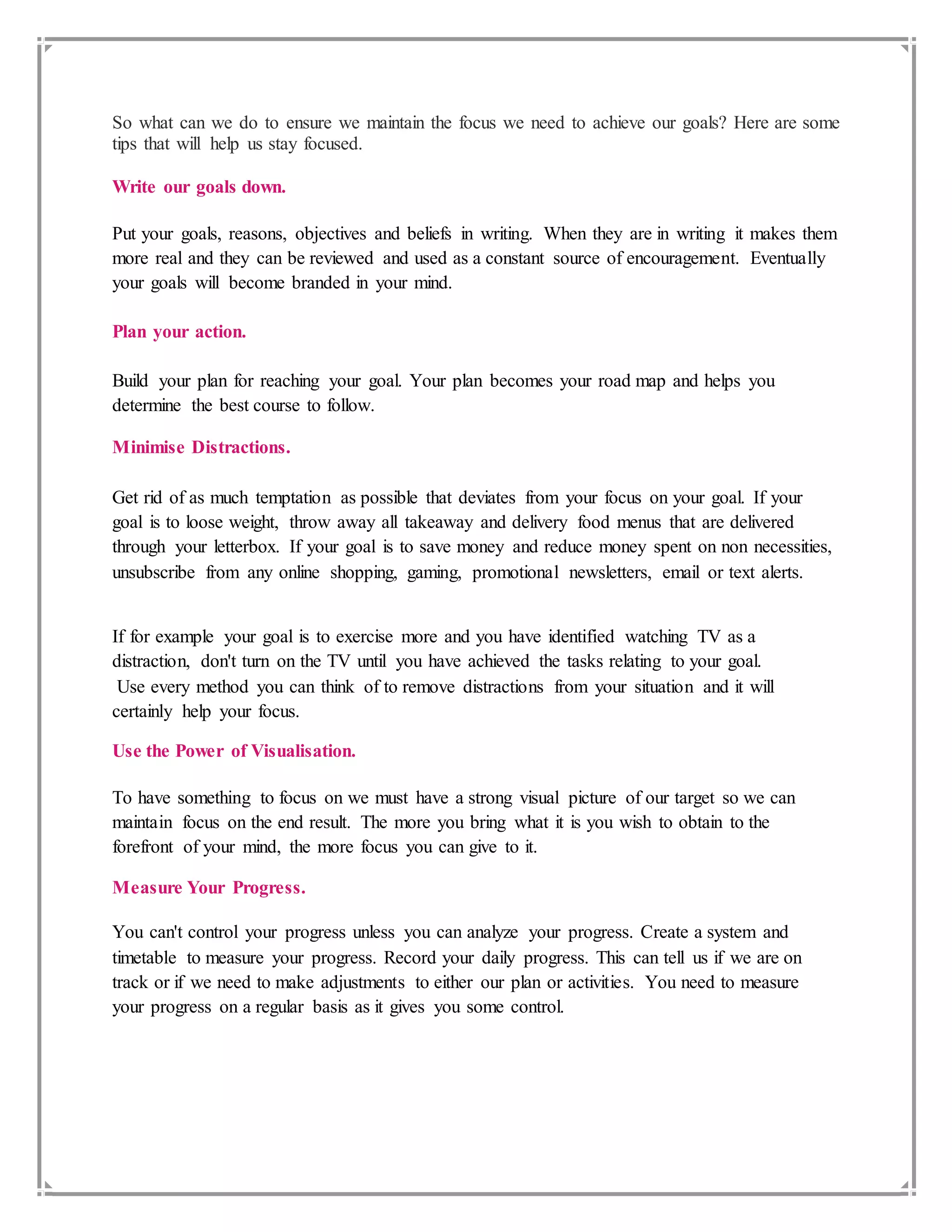 So what can we do to ensure we maintain the focus we need to achieve our goals? Here are some
tips that will help us stay focused.
Write our goals down.
Put your goals, reasons, objectives and beliefs in writing. When they are in writing it makes them
more real and they can be reviewed and used as a constant source of encouragement. Eventually
your goals will become branded in your mind.
Plan your action.
Build your plan for reaching your goal. Your plan becomes your road map and helps you
determine the best course to follow.
Minimise Distractions.
Get rid of as much temptation as possible that deviates from your focus on your goal. If your
goal is to loose weight, throw away all takeaway and delivery food menus that are delivered
through your letterbox. If your goal is to save money and reduce money spent on non necessities,
unsubscribe from any online shopping, gaming, promotional newsletters, email or text alerts.
If for example your goal is to exercise more and you have identified watching TV as a
distraction, don't turn on the TV until you have achieved the tasks relating to your goal.
Use every method you can think of to remove distractions from your situation and it will
certainly help your focus.
Use the Power of Visualisation.
To have something to focus on we must have a strong visual picture of our target so we can
maintain focus on the end result. The more you bring what it is you wish to obtain to the
forefront of your mind, the more focus you can give to it.
Measure Your Progress.
You can't control your progress unless you can analyze your progress. Create a system and
timetable to measure your progress. Record your daily progress. This can tell us if we are on
track or if we need to make adjustments to either our plan or activities. You need to measure
your progress on a regular basis as it gives you some control.
 