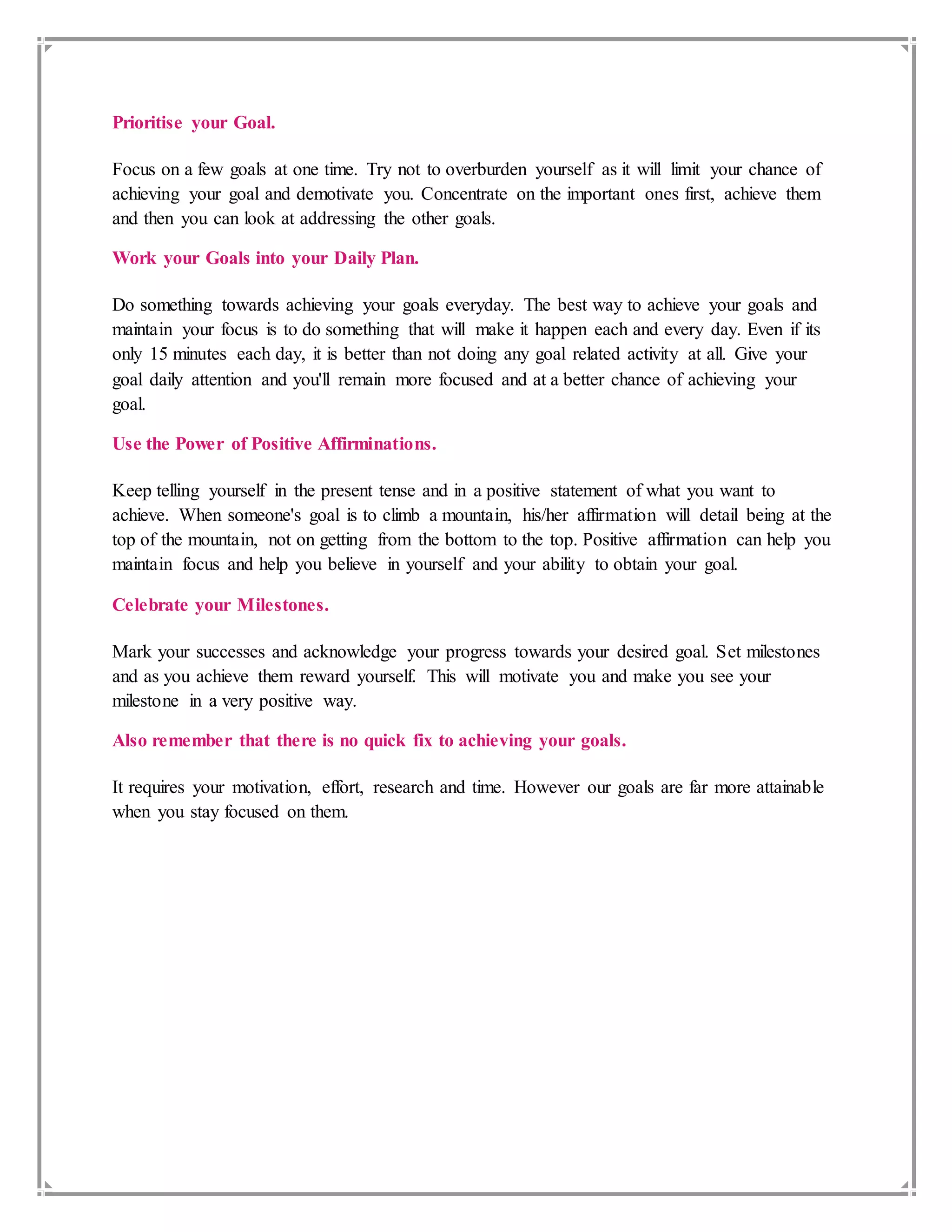 Prioritise your Goal.
Focus on a few goals at one time. Try not to overburden yourself as it will limit your chance of
achieving your goal and demotivate you. Concentrate on the important ones first, achieve them
and then you can look at addressing the other goals.
Work your Goals into your Daily Plan.
Do something towards achieving your goals everyday. The best way to achieve your goals and
maintain your focus is to do something that will make it happen each and every day. Even if its
only 15 minutes each day, it is better than not doing any goal related activity at all. Give your
goal daily attention and you'll remain more focused and at a better chance of achieving your
goal.
Use the Power of Positive Affirminations.
Keep telling yourself in the present tense and in a positive statement of what you want to
achieve. When someone's goal is to climb a mountain, his/her affirmation will detail being at the
top of the mountain, not on getting from the bottom to the top. Positive affirmation can help you
maintain focus and help you believe in yourself and your ability to obtain your goal.
Celebrate your Milestones.
Mark your successes and acknowledge your progress towards your desired goal. Set milestones
and as you achieve them reward yourself. This will motivate you and make you see your
milestone in a very positive way.
Also remember that there is no quick fix to achieving your goals.
It requires your motivation, effort, research and time. However our goals are far more attainable
when you stay focused on them.
 