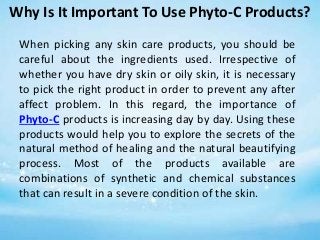 Why Is It Important To Use Phyto-C Products?
When picking any skin care products, you should be
careful about the ingredients used. Irrespective of
whether you have dry skin or oily skin, it is necessary
to pick the right product in order to prevent any after
affect problem. In this regard, the importance of
Phyto-C products is increasing day by day. Using these
products would help you to explore the secrets of the
natural method of healing and the natural beautifying
process. Most of the products available are
combinations of synthetic and chemical substances
that can result in a severe condition of the skin.
 