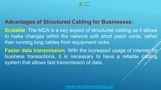 Advantages of Structured Cabling for Businesses:
Scalable: The MDA is a key aspect of structured cabling as it allows
to make changes within the network with short patch cords, rather
than running long cables from equipment racks.
Faster data transmission: With the increased usage of internet for
business transactions, it is necessary to have a reliable cabling
system that allows fast transmission of data.
www.structurecabling.ae
 