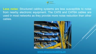 Less noise: Structured cabling systems are less susceptible to noise
from nearby electronic equipment. The CAT6 and CAT6A cables are
used in most networks as they provide more noise reduction than other
cables.
www.structurecabling.ae
 