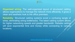 Organized wiring: The well-organized layout of structured cabling
allows organizations to manage the network more efficiently. It gives a
clean and aesthetic look to the office premises.
Reliability: Structured cabling systems avoid a confusing tangle of
wires, eliminating wiring bottlenecks. The latest cabling system allows
for higher networking speeds and greater bandwidth. Reliable cabling
will save exponential time and money while connecting to various
locations.
www.structurecabling.ae
 