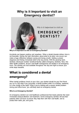 Why is it Important to visit an
Emergency dentist?
Why is it Important to visit an Emergency Dentist?
Accidents can happen anytime and anywhere. When a dental disaster strikes, time is
not favorable. Having the right information about what to do when one occurs can
make a huge difference between saving and losing a tooth. Getting a proper
diagnosis and finding immediate relief is the top priority. With the growing need,
dentistry introduced another beneficial facility called emergency dentistry. Now, like
other health problems, all your oral health emergencies are treated in an emergency
room. The dentists are now available throughout the day and night to ensure your
smile stays beautiful.
What is considered a dental
emergency?
When dental problems knock on your door, your dentist should be your first friend
you run to. But what if you encounter a dental problem while it’s a holiday, weekend,
or in the middle of the night? What if you’re dealing with a severe dental problem
during post office hours, you will likely need an emergency dentist.
Who Is an Emergency Dentist?
An emergency dentist is an oral healthcare professional that treats patients that need
immediate medical attention and treatment. Some emergency dentists will see their
patients within 24 hours to ensure they help them with their oral health, and to
protect their teeth, jaw, and gums.
 