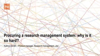 Procuring a research management system: why is it
so hard?
Kathryn Smith – Product manager, Research management, Jisc
 