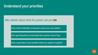 Understand your priorities
Be realistic about what the system can provide
Know what functionality is required to solve your core problem
Don’t get distracted by functionality that would be nice to have
Have a good idea of your priorities before you speak to suppliers
 