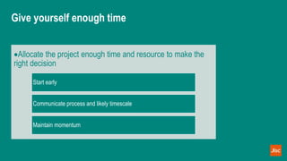 Give yourself enough time
Allocate the project enough time and resource to make the
right decision
Start early
Communicate process and likely timescale
Maintain momentum
 