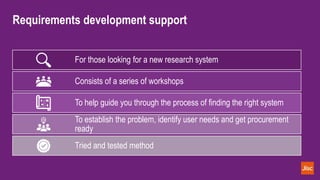 Requirements development support
For those looking for a new research system
Consists of a series of workshops
To help guide you through the process of finding the right system
To establish the problem, identify user needs and get procurement
ready
Tried and tested method
 