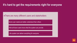 It’s hard to get the requirements right for everyone
There are many different users and stakeholders
Some user needs are better understood than others
Not all future users know what the system can provide
oNo system can deliver everything for everyone
 