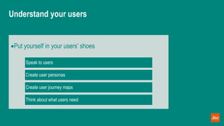 Understand your users
Put yourself in your users’ shoes
Speak to users
Create user personas
Create user journey maps
Think about what users need
 