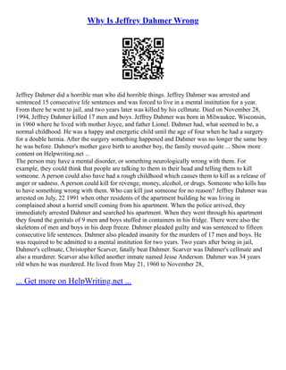 Why Is Jeffrey Dahmer Wrong
Jeffrey Dahmer did a horrible man who did horrible things. Jeffrey Dahmer was arrested and
sentenced 15 consecutive life sentences and was forced to live in a mental institution for a year.
From there he went to jail, and two years later was killed by his cellmate. Died on November 28,
1994, Jeffrey Dahmer killed 17 men and boys. Jeffrey Dahmer was born in Milwaukee, Wisconsin,
in 1960 where he lived with mother Joyce, and father Lionel. Dahmer had, what seemed to be, a
normal childhood. He was a happy and energetic child until the age of four when he had a surgery
for a double hernia. After the surgery something happened and Dahmer was no longer the same boy
he was before. Dahmer's mother gave birth to another boy, the family moved quite ... Show more
content on Helpwriting.net ...
The person may have a mental disorder, or something neurologically wrong with them. For
example, they could think that people are talking to them in their head and telling them to kill
someone. A person could also have had a rough childhood which causes them to kill as a release of
anger or sadness. A person could kill for revenge, money, alcohol, or drugs. Someone who kills has
to have something wrong with them. Who can kill just someone for no reason? Jeffrey Dahmer was
arrested on July, 22 1991 when other residents of the apartment building he was living in
complained about a horrid smell coming from his apartment. When the police arrived, they
immediately arrested Dahmer and searched his apartment. When they went through his apartment
they found the genitals of 9 men and boys stuffed in containers in his fridge. There were also the
skeletons of men and boys in his deep freeze. Dahmer pleaded guilty and was sentenced to fifteen
consecutive life sentences. Dahmer also pleaded insanity for the murders of 17 men and boys. He
was required to be admitted to a mental institution for two years. Two years after being in jail,
Dahmer's cellmate, Christopher Scarver, fatally beat Dahmer. Scarver was Dahmer's cellmate and
also a murderer. Scarver also killed another inmate named Jesse Anderson. Dahmer was 34 years
old when he was murdered. He lived from May 21, 1960 to November 28,
... Get more on HelpWriting.net ...
 