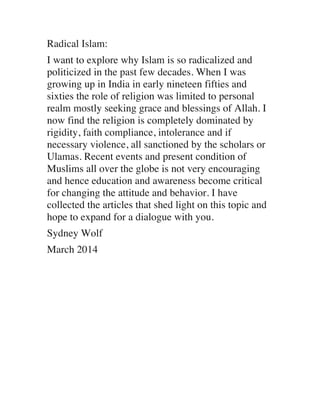 Radical Islam:
I want to explore why Islam is so radicalized and
politicized in the past few decades. When I was
growing up in India in early nineteen fifties and
sixties the role of religion was limited to personal
realm mostly seeking grace and blessings of Allah. I
now find the religion is completely dominated by
rigidity, faith compliance, intolerance and if
necessary violence, all sanctioned by the scholars or
Ulamas. Recent events and present condition of
Muslims all over the globe is not very encouraging
and hence education and awareness become critical
for changing the attitude and behavior. I have
collected the articles that shed light on this topic and
hope to expand for a dialogue with you.
Sydney Wolf
March 2014

 