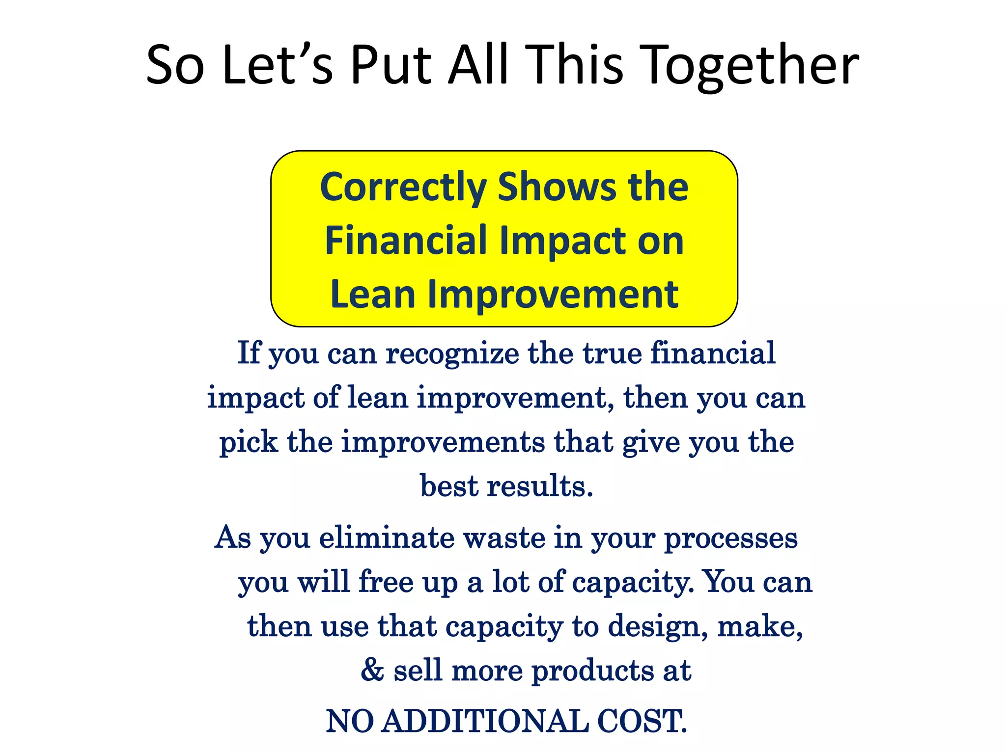 So Let’s Put All This Together
Correctly Shows the
Financial Impact on
Lean Improvement
If you can recognize the true financial
impact of lean improvement, then you can
pick the improvements that give you the
best results.
As you eliminate waste in your processes
you will free up a lot of capacity. You can
then use that capacity to design, make,
& sell more products at
NO ADDITIONAL COST.

 