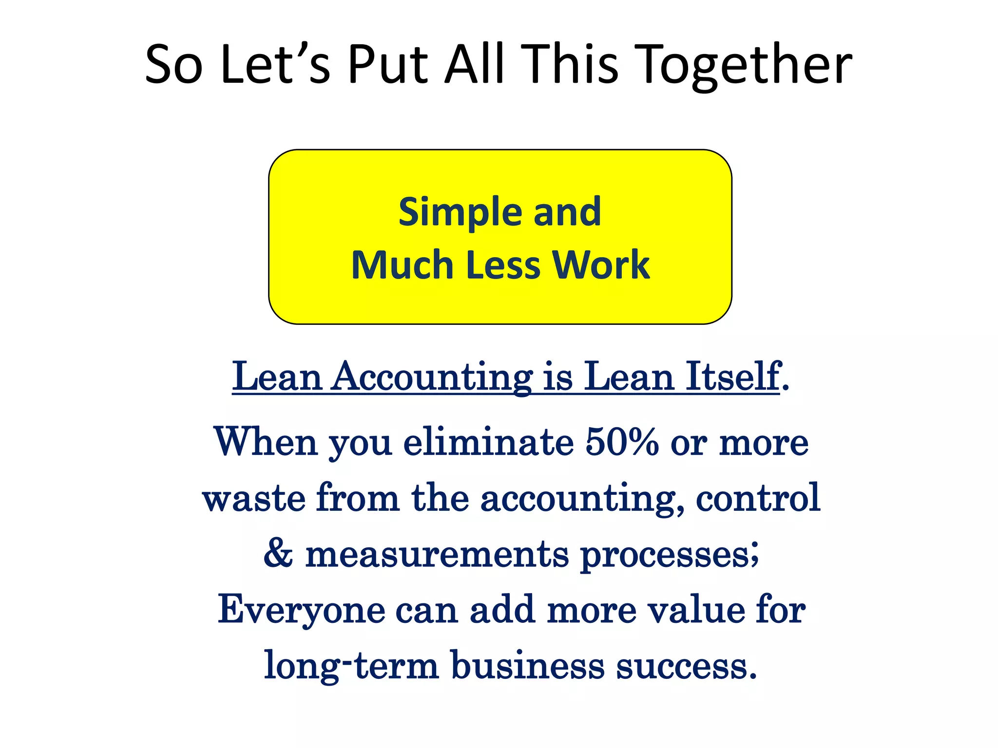 So Let’s Put All This Together
Simple and
Much Less Work
Lean Accounting is Lean Itself.

When you eliminate 50% or more
waste from the accounting, control
& measurements processes;
Everyone can add more value for
long-term business success.

 