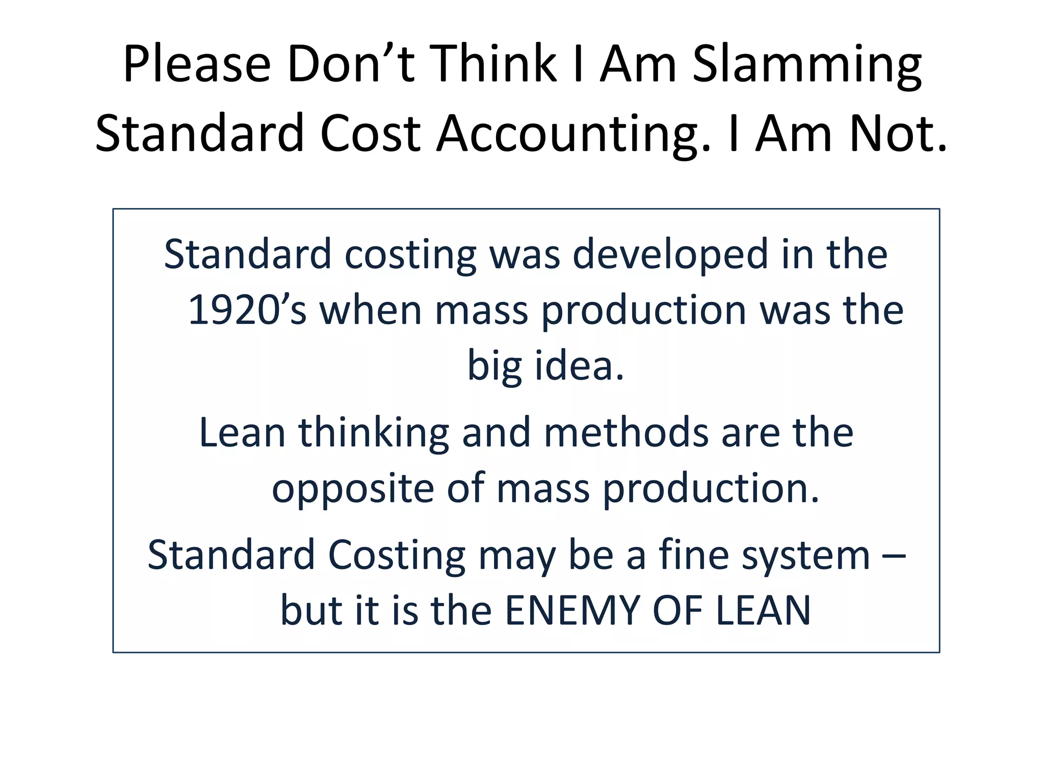 Please Don’t Think I Am Slamming
Standard Cost Accounting. I Am Not.
Standard costing was developed in the
1920’s when mass production was the
big idea.
Lean thinking and methods are the
opposite of mass production.
Standard Costing may be a fine system –
but it is the ENEMY OF LEAN

 